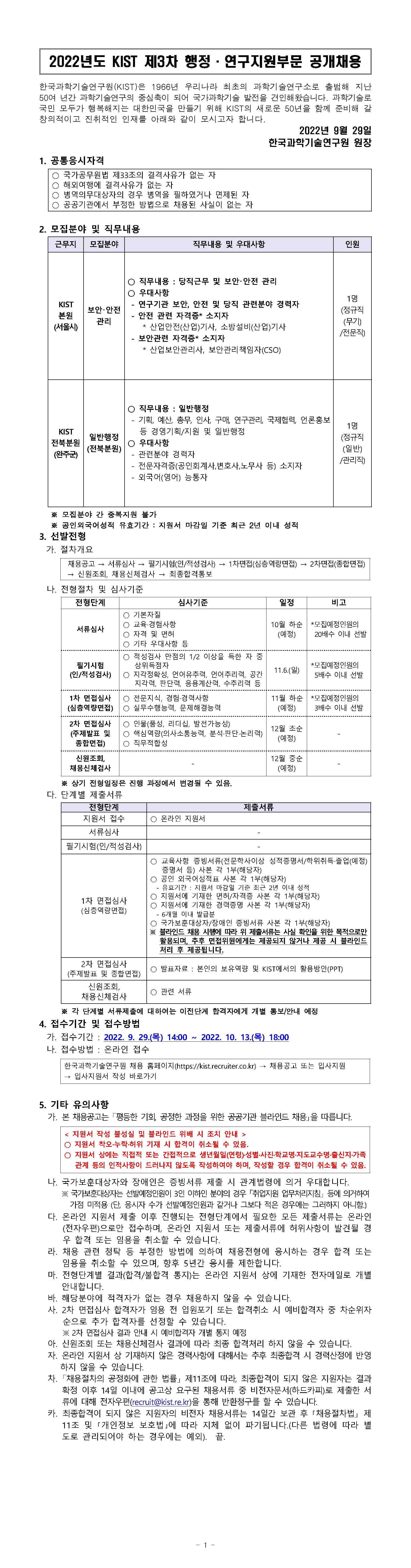 2022년도 KIST 제3차 행정·연구지원부문 공개채용 | 한국과학기술연구원(KIST)은 1966년 우리나라 최초의 과학기술연구소로 출범해 지난 50여 년간 과학기술연구의 중심축이 되어 국가과학기술 발전을 견인해왔습니다. 과학기술로 국민 모두가 행복해지는 대한민국을 만들기 위해 KIST의 새로운 50년을 함께 준비해 갈 창의적이고 진취적인 인재를 아래와 같이 모시고자 합니다. 2022년 9월 29일 한국과학기술연구원 원장 1. 공통응시자격 - 국가공무원법 제33조의 결격사유가 없는 자 - 해외여행에 결격사유가 없는 자 - 병역의무대상자의 경우 병역을 필하였거나 면제된 자 - 공공기관에서 부정한 방법으로 채용된 사실이 없는 자 | 2. 모집분야 및 직무내용 / 근무지 - KIST본원(서울시), 모집분야 - 보안·안전 관리, 직무내용 및 우대사항 - 직무내용 : 당직근무 및 보안·안전 관리, 우대사항 - 연구기관 보안,  안전 및 당직 관련분야 경력자 - 안전 관련 자격증* 소지자 *산업안전(산업)기사, 소방설비(산업)기사 - 보안관련 자격증* 소지자 * 산업보안관리사, 보안관리책임자(CSO) | 인원 - 1명(정규직(무기)/전문직) | 근무지 : KIST전북분원(완주군), 모집분야: 일반행정(전북분원),직무내용 및 우대사항:직무내용:일반행정 - 기획,예산,총무,인사,구매,연구관리,국제협력,언론홍보 등 경영기획/지원 및 일반행정 / 우대사항 - 관련분야 경력자 - 전문자격증(공인회계사, 변호사, 노무사 등)소지자 - 외국어(영어) 능통자, 인원:1명(정규직(일반)/관리직) ※모집분야 간 중복지원 불가 ※공인외국어성적 유효기간:지원서 마감일 기준 최근 2년 이내 성적 | 3.선발전형 | 가. 절차개요 : 채용공고 - 서류심사-필기시험(인/적성검사)-1차면접(심층역량면접)-2차면접(종합면접)-신원조회,채용신체검사-최종합격통보 | 나. 전형절차 및 심사기준 | (전형단계/심사기준/일정/비고) | (서류심사/기본자질,교육·경험사항,자격및면허,기타우대사항 등/10월 하순(예정)/*모집예정인원의 20배수 이내 선발) | (필기시험(인/적성검사)/적성검사 만접의 1/2 이상을 득한 자 중 상위득점자, 지각정확성,언어유추력,언어추리력,공간지각력,판단력,응용계산력,수추리력 등/11.6.(일)/*모집예정인원의 5배수 이내 선발) | (1차 면접심사(심층역량면접)/전문지식,경험·경력사항,실무수행능력,문제해결능력/11월 하순(예정)/*모집예정인원의 3배수 이내 선발) | (2차 면접심사(주제발표 및 종합면접)/인물(품성,리더십,발전가능성),핵심역량(의사소통능력, 분석·판단·논리력),직무적합성/12월 초순(예정)/-) | (신원조회,채용신체검사/-/12월 중순(예정)/-) | ※상기 전형일정은 진행 과정에서 변경될 수 있음. | 다.단계별 제출서류 | (전형단계/제출서류) | (지원서접수/온라인지원서) | (서류심사/-) | (필기시험(인/적성검사)/-) | (1차 면접심사(심층역량면접)/교육사항 증빙서류(전문학사이상 성적증명서/학위취득·졸업(예정)증명서 등) 사본 각 1부(해당자), 공인 외국어성적표 사본 각 1부(해당자), 지원서에 기재한 경력증명서 사본 각 1부(해당자) - 6개월 이내 발급분, 국가보훈대상자/장애인 증빙서류 사본 각 1부(해당자), ※블라인드 채용 시행에 따라 위 제출서류는 사실 확인을 위한 목적으로만 활용되며, 추후 면접위원에게는 제공되지 않거나 제공 시 블라인드 처리 후 제공됩니다.) | (2차면접심사(주제발표 및 종합면접)/발표자료:본인의 보유역량 및 KIST에서의 활용방안(PPT) | (신원조회,채용신체검사/관련 서류)