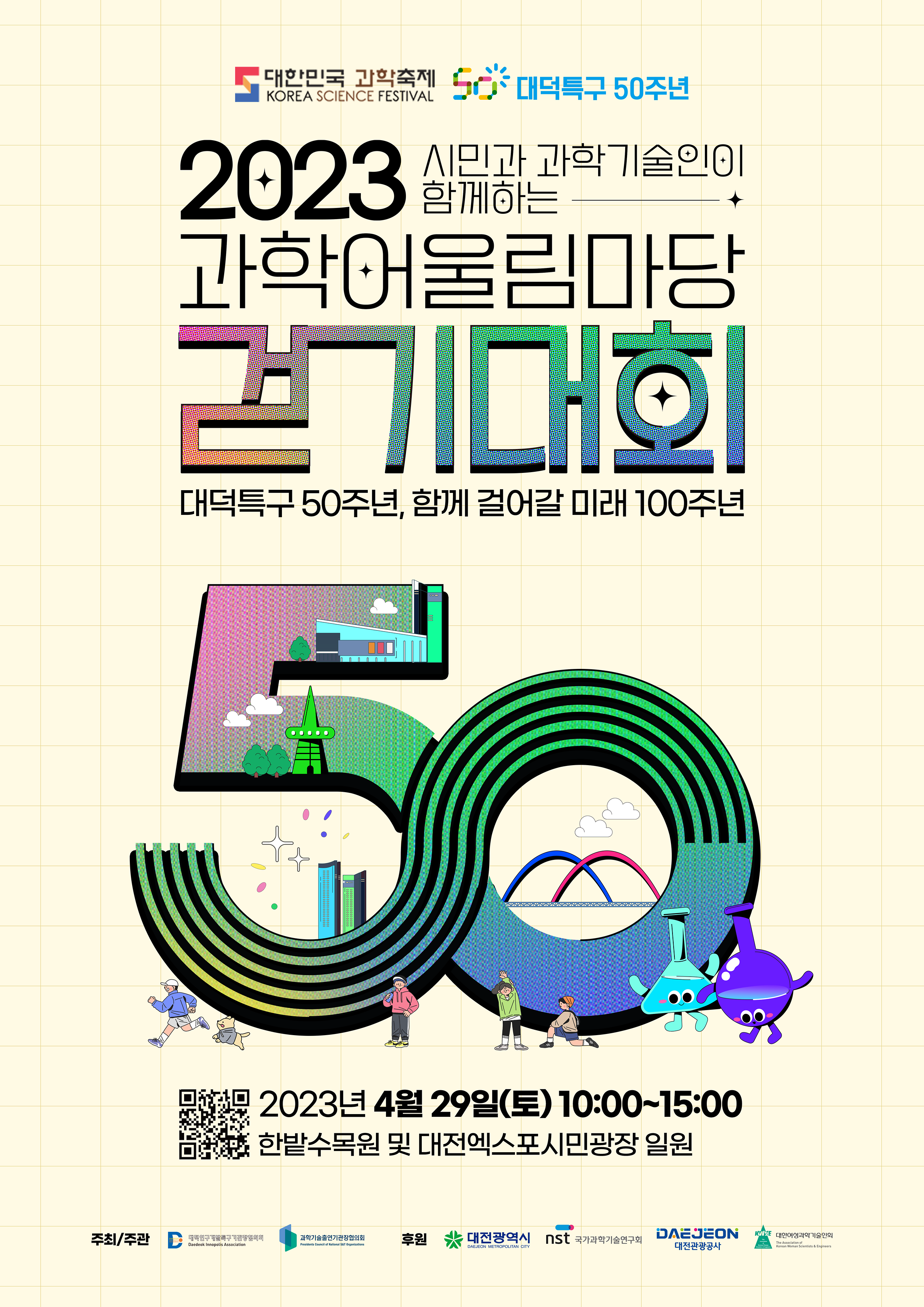 ???? ???? Korea Science Festival ???? 50?? 2023 ??? ?????? ???? ??????? ???? ???? 50??, ?? ??? ?? 100?? 2023? 4? 29?(?) 10:00~15:00 ????? ? ????????? ?? ??/?? ?????????????? Daedeok Innopolis Association ???????????? Presidents Council of National S&T Organizations ?? ????? Daejeon Metropolitan City ????????? NST ?????? ?????????? The Association of Korean Woman Scientists