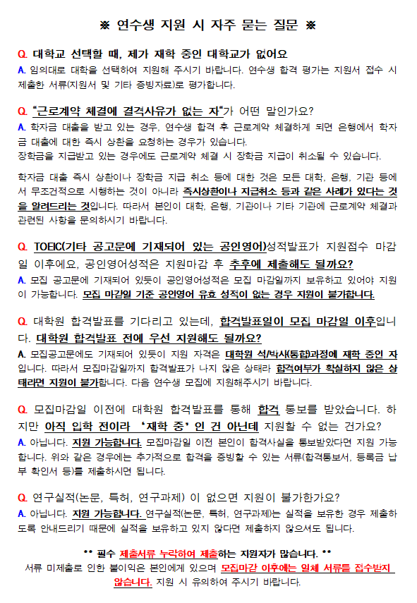 ※ 연수생 지원 시 자주 묻는 질문 ※ Q. 대학교 선택할 때, 제가 재학 중인 대학교가 없어요 A. 임의대로 대학을 선택하여 지원해 주시기 바랍니다. 연수생 합격 평가는 지원서 접수 시 제출한 서류(지원서 및 기타 증빙자료)로 평가합니다. Q. 근로계약 체결에 결격사유가 없는 자가 어떤 말인가요? A. 학자금 대출을 받고 있는 경우, 연수생 합격 후 근로계약 체결하게 되면 은행에서 학자금 대출에 대한 즉시 상환을 요청하는 경우가 있습니다. 장학금은 지급받고 있는 경우에도 근로계약 체결 시장학금 지급이 취소될 수 있습니다. 학자금 대충 즉시 상환이나 장학금 지급 취소 등에 대한 것은 모든 대학, 은행, 기관 등어 서 무조건적으로 시행하는 것이 아니라 즉시상환이나 지급취소 등과 같은 사례가 있다는 것 을 알려드리는 것입니다. 따라서 본인이 대학, 은행, 기관이나 기타 기관에 근로계약 체결과 관련된 사항을 문의하시기 바랍니다. Q. TOEC(기타 공고문에 기재되어 있는 공인영어)성적발표가 지원접수 마감 일 이후에요. 공인영어성적은 지원마감 후 추후에 제출해도 될까요? A. 모집 공고문에 기재되어 있듯이 공인영어성적은 모집 마감일까지 보유하고 있어야 지원이 가능합니다. 모집 마감일 기준 공인영어 유효 성적이 없는 경우 지원이 불가합니다. Q. 대학원 합격발표를 기다리고 있는데. 합격발표일이 모집 마감일 이후입니 다. 대학원 합격발표 전에 우선 지원해도 될까요? A. 모집공고문에도 기재되어 있듯이 지원 자격은 대학원 석/박사통합)과정에 재학 중인 자 입니다. 따라서 모집마감일까지 합격발표가 나지 않은 상태라 합격여부가 확실하지 않은 상 태라면 지원이 불가합니다. 다음 연수생 모집에 지원해주시기 바랍니다. Q. 모집마감일 이전에 대학원 합격발표를 통해 합격 통보를 받았습니다. 하지만 아직 입학 전이라 재학 중인 건 아닌데 지원할 수 없는 건가요? A. 아닙니다. 지원 가능합니다. 모집마감일 이전 본인이 합격사실을 통보받았다면 지원 가능 합니다. 위와 같은 경우에는 추가적으로 합격을 증빙할 수 있는 서류(합격통보서. 등록금 납 부 확인서 등)듣 제출하시면 됩니다. 연구실적(논문, 특허, 연구과제) 이 없으면 지원이 불가한가요? A. 아닙니다. 지원 가능합니다. 연구실적(논문,특허,연구과제)는 실적을 보유한 경우 제출하도록 안내드리기 때문에 실적을 보유하고 있지 않다면 제출하지 않으셔도 됩니다 **필수 제출서류 누락하여 제출하는 지원자가 많습니다.** 서류 미제출로 인한 불이익은 본인에게 있으며 모집마감 이후에는 일체 서류를 접수받지 않습니다. 지원 시 유의하여 주시기 바랍니다.