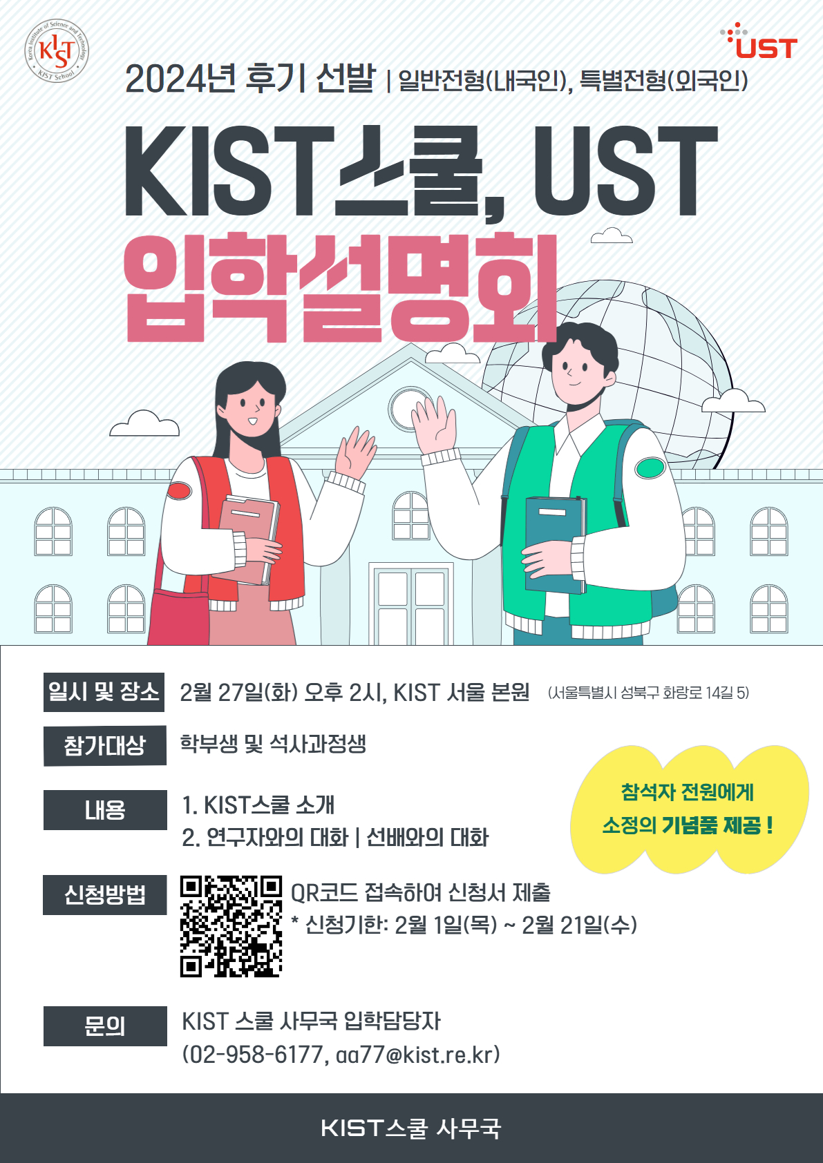 2024년 후기 선발 | 일반전형 (내국인), 특별전형 (외국인) KIST스쿨, UST 입학설명회
일시 및 장소: 2월 27일(화) 오후 2시, KIST 서울본원 (서울특별시 성북구 화랑로 14길 5)
참가대상: 학부생 및 석사과정생
내용 1. KIST 스쿨 소개 2.연구자와의 대화 | 선배와의 대화
신청방법: QR코드 접속하여 신청서 제출 *신청기한: 2월 1일 (목) ~ 2월 21일 (수)
설문조사 QR링크 https://answer.moaform.com/answers/Mxla3n/closed
문의 : KIST 스물 사무국 입학담당자 
참석자 전원에게 소정의 기념품 제공 !
KIST 스쿨 사무국