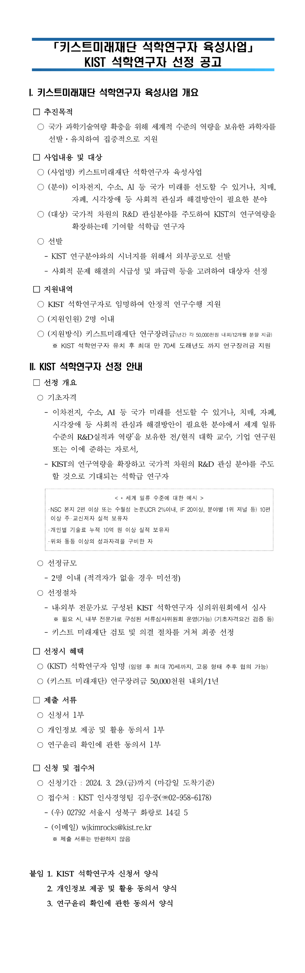 '키스트미래재단 석학연구자 육성사업' KIST 석학연구자 선정 공고
I. 키스트 미래재단 석학연구자 육성사업 개요
추진목적 - 국가 과학기술역량 확충을 위해 세계적 수준의 역량을 보유한 과학자를 선발/유치하여 집중적으로 지원
사업내용 및 대상 - (사업명) 키스트미래재단 석학연구자 (분야) 이차전지, 수소, AI 등 국가 미래를 선도할 수 있거나, 치매, 자폐, 시각장애 등 사회적 관심과 해결방안이 필요한 분야 (대상) 국가적 차원의 R&D 관심분야를 주도하여 KIST의 연구역량을 확장하는데 기여할 석학급 연구자
선발 - KIST 연구분야와의 시너지를 위해서 외부공모로 선발, 사회적 문제 해결의 시급성 및 파급력 등을 고려하여 대상자 선정
지원내역 - KIST 석학연구자로 임명하여 안정적 연구수행 지원, (지원인원) 2명 이내, (지원방식) 키스트미래재단 연구장려금 (년간 각 50,000천원 내외 / 12개월 분할 지급) *KIST 석학연구자 유치 후 최대 만 70세 도래년도 까지 연구장려금 지원
II.KIST 석학연구자 선정 안내
선정개요
기초자격 - 이차전지, 수소, AI 등 국가 미래를 선도할 수 있거나, 치매, 자폐, 시각장애 등 사회적 관심과 해결방안이 필요한 분야에서 세계 일류 수준의 R&D 실적과 역량*을 보유한 전/현직 대학 교수, 기업 연구원 또는 이에 준하는 자로서, - KIST의 연구역량을 확장하고 국가적 차원의 R&D 관심분야를 주도 할 것으로 기대되는 석학급 연구자
*세계 일류 수준에 대한 예시 - NSC 본지 2편 이상 또는 수월성 논문 (JCR 2%이내, IF 20이상, 분야별 1위 저널 등) 10편 이상 주,교신저자 실적 보유자
- 개인별 기술료 누적 10억원 이상 실적 보유자
- 위와 동등 이상의 성과자격을 구비한 자
선정규모 - 2명 이내 (적격자가 없을 경우 미선정)
선정절차 - 내,외부 전문가로 구성된 KIST 석학연구자 심의위원회에서 심사 *필요 시, 내부 전문가로 구성된 서류심사위원회 운영 (가능) (기초자격요건 검증 등) -키스트 미래재단 검토 및 의결 절차를 거쳐 최종 선정
선정시 혜택
- (KIST) 석학연구자 임명 (임명 후 최대 70세까지, 고용 형태 추후 협의 가능)
- (키스트 미래재단) 연구장려금 50,000천원 내외/1년
제출서류 - 신청서 1부, 개인정보 제공 및 활용 동의서 1부, 연구윤리 확인에 관한 동의서 1부
신청 및 접수처 - 신청기간: 2024. 3. 29(금)까지 (마감일 도착기준), 접수처: kist인사경영팀 김우중 (02-958-6718) - (우) 02792 서울시 성북구 화랑로 14길 5 -(이메일) wjkimrocks@kist.re.kr *제출 서류는 반환하지 않음
붙임 1. KIST 석학연구자 신청서 양식 2. 개인정보 제공 및 활용 동의서 양식 3. 연구윤리 확인에 관한 동의서 양식