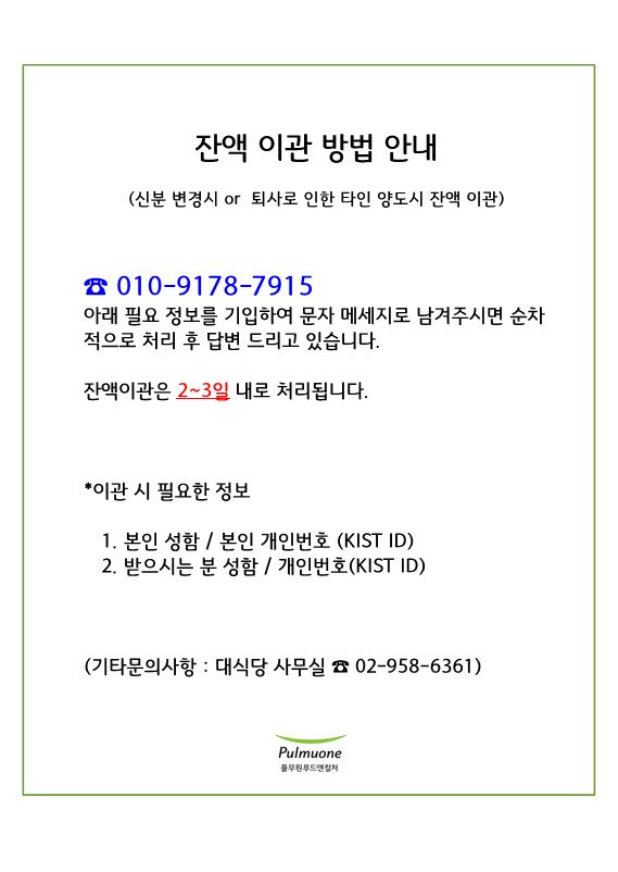 잔액 이관 방법 안내 (신분 변경시 or 퇴사로 인한 타인 양도시 잔액 이관) 010-9178-7915 아래 필요 정보를 기입하여 문자 메세지로 남겨주시면 순차적으로 처리 후 답변 드리고 있습니다. 잔액이관은 2~3일 내로 처리됩니다. *이관 시 필요한 정보 1. 본인 성함 / 본인 개인번호 (KIST ID) 2. 받으시는 분 성함 / 개인번호 (KIST ID) (기타문의사항 : 대식당 사무실 02-958-6361) Pulmuone 풀무원푸드앤컬쳐