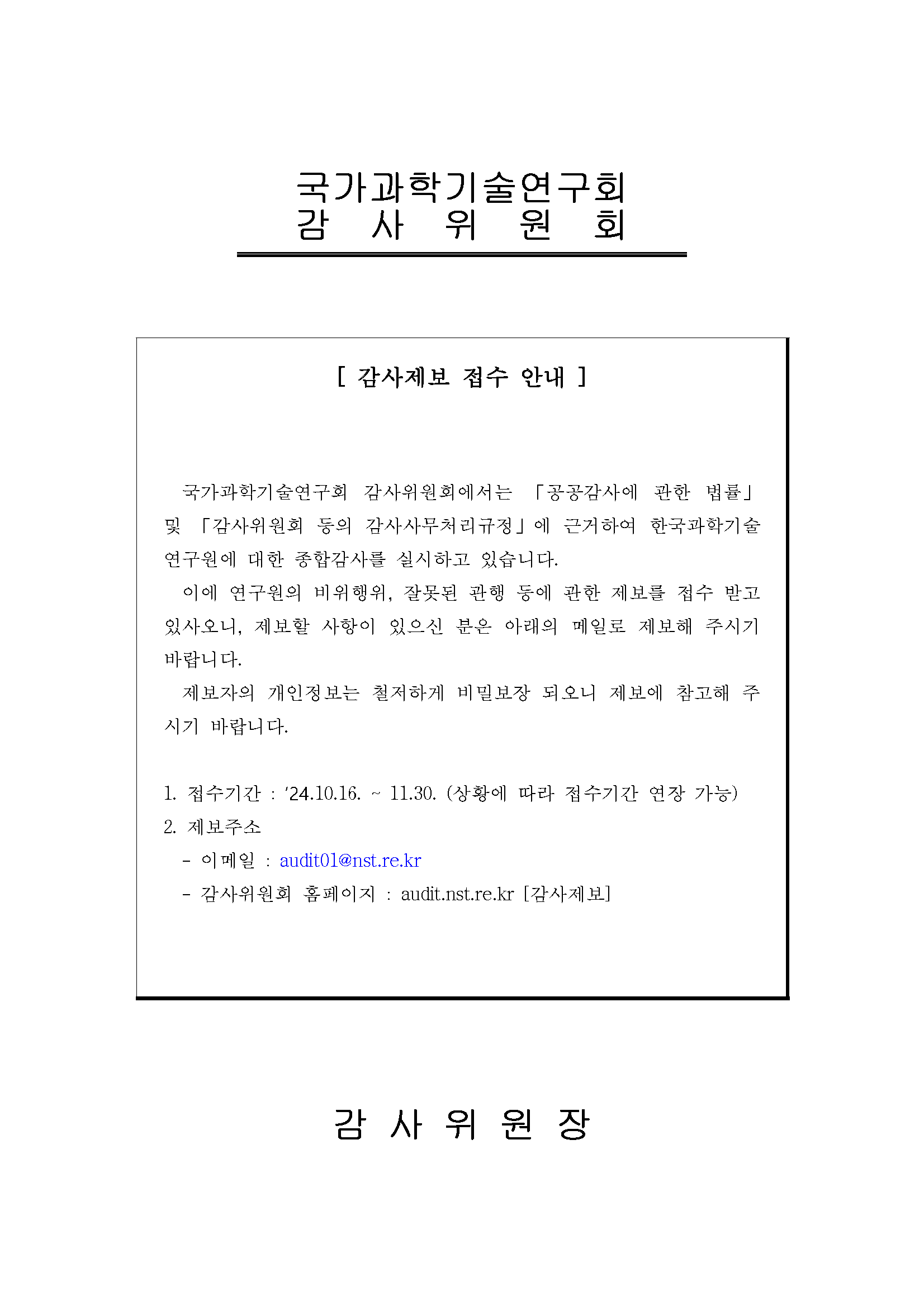 국가과학기술연구회 감사위원회 [감사제보 접수 안내] 국가과학기술연구회 감사위원회에서는 공공감사에 관한 법률 및 감사위원회 등의 감사사무처리규정에 근거하여 한국과학기술연구원에 대한 종합감사를 실시하고 있습니다. 이에 연구원의 비위행위, 잘못된 관행 등에 관한 제보를 접수 받고 있사오니, 제보할 사항이 있으신 분은 아래의 메일로 제보해 주시기 바랍니다. 제보자의 개인정보는 철저하게 비밀보장 되오니 제보에 참고해 주시기 바랍니다. 1. 접수기간: 24. 10. 16- 11.30.(상황에 따라 접수기간 연장 가능) 2. 제보주소: 이메일 audit01@nst.re.kr 감사위원회 홈페이지 audit.nst.re.kr [감사제보] 감사위원장